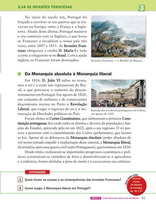ATIVIDADES
61
BLOCO 2 À descoberta dos outros e das instituições
3
UNIDADE
3.14 AS INVASÕES FRANCESAS
No início do século xix, Portugal foi
forçado a envolver-se nas guerras que se tra-
vavam na Europa, entre a França e a Ingla-
terra. Aliado desta última, Portugal manteve
o seu comércio com os Ingleses, o que levou
os Franceses a invadirem o nosso país três
vezes, entre 1807 e 1811. As Invasões Fran-
cesas obrigaram a rainha D. Maria I e toda
a corte a refugiarem-se no Brasil. Com a ajuda
inglesa, os Franceses foram derrotados.
Da Monarquia absoluta à Monarquia liberal
Em 1816, D. João VI subiu ao trono,
mas o rei e a corte não regressavam do Bra-
sil, o que provocou o aumento do descon-
tentamento em Portugal. Em agosto de 1820,
um conjunto de militares e de comerciantes
descontentes iniciou no Porto a Revolução
Liberal, que exigia o regresso do rei e a ins-
tauração de liberdades políticas no País.
Foram eleitas as Cortes Constituintes, que elaboraram a primeira Cons-
tituição portuguesa (leis onde estão os direitos e deveres da população e fun-
ções do Estado), aprovada pelo rei em 1822, após o seu regresso. O rei pas-
sava a governar com o consentimento das Cortes (parlamento), que faziam
as leis. Apesar de os defensores da Monarquia absoluta (poder absoluto do
rei) terem tentado impedir a implantação deste sistema, a Monarquia liberal,
ele triunfou após uma guerra civil (entre Portugueses), que terminou em 1834.
Desde então, realizaram-se importantes progressos económicos e polí-
ticos: construíram-se caminhos de ferro e desenvolveram-se a agricultura
e a indústria, foram abolidas a pena de morte e a escravatura nas colónias.
Invasões Francesas — a Batalha do Buçaco.
Entrada dos revoltosos portugueses em Lisboa,
em agosto de 1820.
1 Quais foram as causas e as consequências das Invasões Francesas?
2 Como surgiu a Monarquia liberal em Portugal?
i
363929 040-069 U3.indd 61 18/03/13 17:02
 