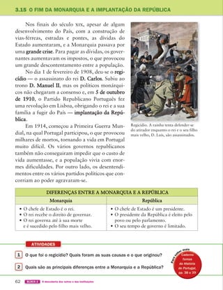 1 O que foi o regicídio? Quais foram as suas causas e o que originou?
2 Quais são as principais diferenças entre a Monarquia e a República?
ATIVIDADES
62 BLOCO 2 À descoberta dos outros e das instituições
3.15 O FIM DA MONARQUIA E A IMPLANTAÇÃO DA REPÚBLICA
Nos finais do século xix, apesar de algum
desenvolvimento do País, com a construção de
vias-férreas, estradas e pontes, as dívidas do
Estado aumentaram, e a Monarquia passava por
uma grande crise. Para pagar as dívidas, os gover-
nantes aumentavam os impostos, o que provocou
um grande descontentamento entre a população.
No dia 1 de fevereiro de 1908, deu-se o regi-
cídio — o assassinato do rei D. Carlos. Subiu ao
trono D. Manuel II, mas os políticos monárqui-
cos não chegaram a consenso e, em 5 de outubro
de 1910, o Partido Republicano Português fez
uma revolução em Lisboa, obrigando o rei e a sua
família a fugir do País — implantação da Repú-
blica.
Em 1914, começou a Primeira Guerra Mun-
dial, na qual Portugal participou, o que provocou
milhares de mortos, tornando a vida em Portugal
muito difícil. Os vários governos republicanos
também não conseguiram impedir que o custo de
vida aumentasse, e a população vivia com enor-
mes dificuldades. Por outro lado, os desentendi-
mentos entre os vários partidos políticos que con-
corriam ao poder agravaram-se.
DIFERENÇAS ENTRE A MONARQUIA E A REPÚBLICA
Monarquia República
• O chefe de Estado é o rei.
• O rei recebe o direito de governar.
• O rei governa até à sua morte
e é sucedido pelo filho mais velho.
• O chefe de Estado é um presidente.
• O presidente da República é eleito pelo
povo ou pelo parlamento.
• O seu tempo de governo é limitado.
Regicídio. A rainha tenta defender-se
do atirador enquanto o rei e o seu filho
mais velho, D. Luís, são assassinados.
P
a
363929 040-069 U3.indd 62 18/03/13 17:02
 