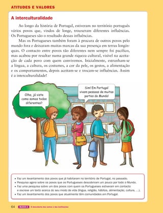 ATITUDES E VALORES
64 BLOCO 2 À descoberta dos outros e das instituições
A interculturalidade
Ao longo da história de Portugal, estiveram no território português
vários povos que, vindos de longe, trouxeram diferentes influências.
Os Portugueses são o resultado dessas influências.
Mas os Portugueses também foram à procura de outros povos pelo
mundo fora e deixaram muitas marcas da sua presença em terras longín-
quas. O contacto entre povos tão diferentes nem sempre foi pacífico,
mas acabou por resultar numa grande riqueza cultural, visível na aceita-
ção de cada povo com quem convivemos. Inicialmente, estranham-se
a língua, a cultura, os costumes, a cor da pele, os gestos, a alimentação
e os comportamentos, depois aceitam-se e trocam-se influências. Assim
é a interculturalidade!
Faz um levantamento dos povos que já habitaram no território de Portugal, no passado.
Pesquisa agora sobre os povos que os Portugueses descobriram um pouco por todo o Mundo.
Faz uma pesquisa sobre um dos povos com quem os Portugueses estiveram em contacto
e escreve um texto acerca do seu modo de vida (língua, religião, hábitos, alimentação, cultura, …).
Faz um levantamento dos povos que atualmente têm comunidades em Portugal.
Sim! Em Portugal
vivem pessoas de muitas
partes do Mundo!
Olha, já viste
como somos todos
diferentes?
363929 040-069 U3.indd 64 18/03/13 17:03
 