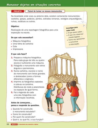 BLOCO 5 À descoberta dos materiais e objetos
68
Na localidade onde vives ou próximo dela, existem certamente monumentos:
castelos, igrejas, palácios, pontes, estradas romanas, vestígios arqueológicos,
ruínas, estátuas ou outros.
Objetivo:
Realização de uma reportagem fotográfica para uma
exposição na escola.
De que vais necessitar?
Máquina fotográfica
Uma folha de cartolina
Cola
Impressora
O que vais fazer?
1. Prepara a máquina fotográfica.
Para cada grupo de três ou quatro
alunos é suficiente uma máquina.
2. Fotografa o monumento sob vários
ângulos e pormenores.
3. Numa cartolina, escreve o nome
do monumento com letras grandes
e destacadas (cores e formas
diferentes e originais).
4. Imprime as fotografias captadas
e cola-as na cartolina.
Distribui-as de modo a preencheres
os espaços de igual forma.
5. Faz a legenda de cada
uma das fotografias com
a informação recolhida.
Antes de começares…
pensa e responde às questões.
Quando foi construído
o monumento estudado?
Como foi construído?
Por quem foi construído?
Qual é, ou qual foi, a sua função?
PROJETO Painel de turma: os nossos monumentos
Investigar para
saber mais
O que quero saber…
O que vou observar/
/medir/registar, …
Como vou apresentar
e comunicar
a informação.
Manusear objetos em situações concretas
363929 040-069 U3.indd 68 18/03/13 17:03
 