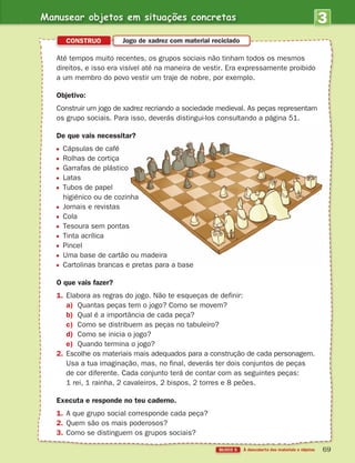 3
UNIDADE
BLOCO 5
Até tempos muito recentes, os grupos sociais não tinham todos os mesmos
direitos, e isso era visível até na maneira de vestir. Era expressamente proibido
a um membro do povo vestir um traje de nobre, por exemplo.
Objetivo:
Construir um jogo de xadrez recriando a sociedade medieval. As peças representam
os grupo sociais. Para isso, deverás distingui-los consultando a página 51.
De que vais necessitar?
Cápsulas de café
Rolhas de cortiça
Garrafas de plástico
Latas
Tubos de papel
higiénico ou de cozinha
Jornais e revistas
Cola
Tesoura sem pontas
Tinta acrílica
Pincel
Uma base de cartão ou madeira
Cartolinas brancas e pretas para a base
O que vais fazer?
1. Elabora as regras do jogo. Não te esqueças de definir:
a) Quantas peças tem o jogo? Como se movem?
b) Qual é a importância de cada peça?
c) Como se distribuem as peças no tabuleiro?
d) Como se inicia o jogo?
e) Quando termina o jogo?
2. Escolhe os materiais mais adequados para a construção de cada personagem.
Usa a tua imaginação, mas, no final, deverás ter dois conjuntos de peças
de cor diferente. Cada conjunto terá de contar com as seguintes peças:
1 rei, 1 rainha, 2 cavaleiros, 2 bispos, 2 torres e 8 peões.
Executa e responde no teu caderno.
1. A que grupo social corresponde cada peça?
2. Quem são os mais poderosos?
3. Como se distinguem os grupos sociais?
CONSTRUO Jogo de xadrez com material reciclado
Manusear objetos em situações concretas
363929 040-069 U3.indd 69 18/03/13 17:03
 