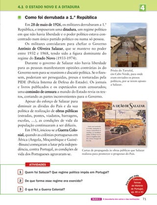 4
UNIDADE
ATIVIDADES
71
BLOCO 2 À descoberta dos outros e das instituições
4.1 O ESTADO NOVO E A DITADURA
Como foi derrubada a 1.ª República
Em 28 de maio de 1926, os militares derrubaram a 1.ª
República, e impuseram uma ditadura, um regime político
em que não havia liberdade e o poder político estava con-
centrado num único partido político ou numa só pessoa.
Os militares convidaram para chefiar o Governo
António de Oliveira Salazar, que se manteve no poder
entre 1932 e 1968, tendo sido a figura dominante do
regime do Estado Novo (1933-1974).
Durante o governo de Salazar não havia liberdade
para as pessoas manifestarem opiniões contrárias às do
Governo nem para se reunirem e discutir política. Se o fizes-
sem, poderiam ser perseguidas, presas e torturadas pela
PIDE (Polícia Interna de Defesa do Estado). Os jornais
e livros publicados e os espetáculos eram censurados;
uma comissão de censura a mando do Estado revia os tex-
tos, cortando as partes inconvenientes para o Governo.
Apesar do esforço de Salazar para
diminuir as dívidas do País e da sua
política de realização de obras públicas
(estradas, pontes, viadutos, barragens,
escolas, …), as condições de vida da
população continuaram a ser difíceis.
Em 1961, iniciou-se a Guerra Colo-
nial, quando as colónias portuguesas em
África (Angola, Moçambique e Guiné-
-Bissau) começaram a lutar pela indepen-
dência, contra Portugal, as condições de
vida dos Portugueses agravaram-se.
1 Quem foi Salazar? Que regime político impôs em Portugal?
2 De que forma esse regime era exercido?
3 O que foi a Guerra Colonial?
Cartaz de propaganda às obras públicas que Salazar
realizou para promover o progresso do País.
Prisão do Tarrafal,
em Cabo Verde, para onde
eram enviados os presos
políticos, por se terem oposto
a Salazar.
i
363929 070-083 U4.indd 71 18/03/13 17:05
 
