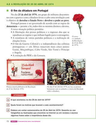 1 O que aconteceu no dia 25 de abril de 1974?
2 Quais foram os motivos que levaram a este acontecimento?
3 Elabora um cartaz comemorativo do 25 de Abril de 1974. Desenha ou usa
fotografias ou ilustrações que encontres na Internet ou em revistas e escreve
algumas frases sobre a importância desse dia.
ATIVIDADES
72 BLOCO 2 À descoberta dos outros e das instituições
4.2 A REVOLUÇÃO DE 25 DE ABRIL DE 1974
O cravo
é o símbolo
da Revolução
de 25 de Abril
de 1974.
No dia 25 de abril de 1974, na rua, as pessoas
festejaram com os soldados a vitória da liberdade
sobre a ditadura.
Pintura mural celebrativa da Revolução
de 25 de Abril de 1974.
O fim da ditadura em Portugal
No dia 25 de abril de 1974, um grupo de militares desconten-
tes com a guerra e com a ditadura levou a cabo uma revolução com
o objetivo de derrubar o Estado Novo e devolver o poder ao povo.
Portugal passou a ser governado de acordo com as regras da
democracia — perante a lei, todos têm os mesmos direitos e deveres.
A nova situação política permitiu:
• A libertação dos presos políticos e o regresso dos que se
opunham ao regime e que tinham fugido para o estrangeiro.
• A existência de vários partidos políticos e a realização de
eleições livres.
• O fim da Guerra Colonial e a independência das colónias
portuguesas — em África nasceram mais cinco países:
Guiné, Moçambique, Cabo Verde, São Tomé e Príncipe
e Angola.
• A extinção da PIDE e da Censura.
363929 070-083 U4.indd 72 18/03/13 17:05
 