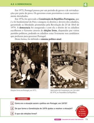 4
UNIDADE
1 Como era a situação social e política em Portugal, em 1975?
2 De que forma a Constituição de 1976 ajudou a resolver a situação?
3 O que são eleições livres?
ATIVIDADES
73
BLOCO 2 À descoberta dos outros e das instituições
4.3 A DEMOCRACIA
Eleições livres em Portugal, em 1975. Aprovação da Constituição, em 2 de abril
de 1976, na Assembleia da República.
Em 1975, Portugal passou por um período de greves e de reivindica-
ções por parte do povo. Os governos eram provisórios e eram sucessiva-
mente derrubados.
Em 1976, foi aprovada a Constituição da República Portuguesa, que
é a lei fundamental do País e assegura os direitos e deveres dos cidadãos,
garantindo as liberdades prometidas pela Revolução do 25 de Abril de
1974. A democracia foi assegurada e com ela o direito de os cidadãos
escolherem o Governo através de eleições livres, disputadas por vários
partidos políticos, podendo os cidadãos votar livremente nos candidatos
que preferem para governar Portugal.
Desta forma, foi definido o sistema político atual.
i
363929 070-083 U4.indd 73 18/03/13 17:06
 