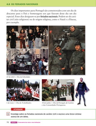 1 Investiga sobre os feriados nacionais de caráter civil e escreve uma breve síntese
acerca de um deles.
ATIVIDADE
76 BLOCO 2 À descoberta dos outros e das instituições
4.6 OS FERIADOS NACIONAIS
Os dias importantes para Portugal são comemorados com um dia de
descanso para o País e homenagens aos que fizeram desse dia um dia
especial. Esses dias designam-se por feriados nacionais. Podem ser de cará-
ter civil (não religiosos) ou de origem religiosa, como o Natal e a Páscoa,
por exemplo.
25 de abril — Dia da Liberdade.
1 de maio — Dia do Trabalhador. 10 de junho — Dia de Portugal, de Camões
e das Comunidades Portuguesas.
363929 070-083 U4.indd 76 18/03/13 17:06
 