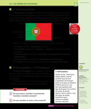 4
UNIDADE
1 
Em que locais e ocasiões é normalmente
hasteada a bandeira nacional?
2 
Em que ocasiões se canta o hino nacional?
ATIVIDADES
LIVRO DO PROFESSOR
77
BLOCO 2 À descoberta dos outros e das instituições
Esfera armilar
Vermelho rubro
Verde
Escudo de armas
Quinas
Castelos
4.7 OS SÍMBOLOS NACIONAIS
A bandeira nacional
A bandeira de Portugal é um símbolo do nosso país, ou seja, ao vermos
a nossa bandeira imediatamente a associamos a Portugal. A bandeira nacio-
nal é normalmente hasteada em locais pertencentes a organismos públicos
ligados à República e por ocasião de comemorações ligadas ao Estado.
Cada cor e imagem na bandeira nacional tem um significado:
•	
O verde simboliza a esperança no futuro.
•	
O vermelho representa a coragem e o sangue derramado em defesa
da pátria.
•	
A esfera armilar simboliza o mundo que os navegadores portugueses
descobriram.
•	
Os sete castelos simbolizam a independência de Portugal.
•	
O escudo com as cinco quinas representa o nascimento da Nação.
O hino nacional — «A Portuguesa»
O hino de Portugal, que se chama «A Portu-
guesa», escrito por Henrique Lopes de Mendonça
e musicado por Alfredo Keil, é outro dos símbolos
de Portugal.
O hino nacional é normalmente cantado em
ocasiões importantes que envolvam Portugal.
A PORTUGUESA
Heróis do mar, nobre povo,
Nação valente, imortal,
Levantai hoje de novo
O esplendor de Portugal!
Entre as brumas da memória,
Ó Pátria sente-se a voz
Dos teus egrégios avós,
Que há de guiar-te à vitória!
Às armas, às armas!
Sobre a terra e sobre o mar,
Às armas, às armas!
Pela Pátria lutar!
Contra os canhões
marchar, marchar!
P
a
r
a
s
aber mais
Caderno
Temas
da História
de Portugal,
pp. 46 e 47
Caderno
Temas
da História
de Portugal,
pp. 46 e 47
Soluções
1.
Em organismos
públicos ligados
à República e em
comemorações
ligadas ao Estado.
2.
Em ocasiões
importantes que
envolvem Portugal.
LIVROMÉDIA
Atividade interativa
Símbolos pátrios
Caderno
de atividades
Ficha 12 A Revolução
de 25 de Abril de
1974 e a democracia
em Portugal
363929 070-083.indd 77 20/06/14 12:40
 