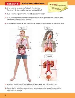 6
Avaliação de diagnóstico
Ficha n.o
1
5. Enumera alguns cuidados que devemos ter quando nos expomos ao sol.
6. Quais são os primeiros socorros mais urgentes a prestar a alguém que esteja
com uma hemorragia?
1. Uma menina, nascida em Portugal, filha de mãe
francesa e de pai francês, terá que nacionalidade?
2. Qual é a diferença entre naturalidade e nacionalidade?
3. Qual é o sistema responsável pela distribuição do oxigénio e dos nutrientes pelas
diferentes partes do corpo humano?
4. Observa as imagens de três sistemas do corpo humano, identifica-os e legenda-os.
VÊ SE SABES:
A naturalidade e a nacionalidade.
O corpo.
A saúde do corpo.
A segurança do corpo.
3
7
1
3
7
1
3
Figura I Figura II
Figura III
1
2
4
5
6
8
2
4
2
4
5
6
8
363929 001-011.indd 6 18/03/13 16:54
 