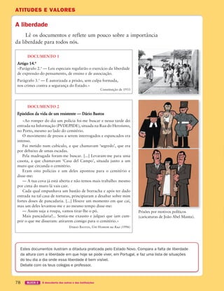 ATITUDES E VALORES
78 BLOCO 2 À descoberta dos outros e das instituições
ATITUDES E VALORES
A liberdade
Lê os documentos e reflete um pouco sobre a importância
da liberdade para todos nós.
Estes documentos ilustram a ditadura praticada pelo Estado Novo. Compara a falta de liberdade
da altura com a liberdade em que hoje se pode viver, em Portugal, e faz uma lista de situações
do teu dia a dia onde essa liberdade é bem visível.
Debate com os teus colegas e professor.
DOCUMENTO 1
Artigo 14.o
«Parágrafo 2.o
— Leis especiais regularão o exercício da liberdade
de expressão do pensamento, de ensino e de associação.
Parágrafo 3.o
— É autorizada a prisão, sem culpa formada,
nos crimes contra a segurança do Estado.»
Constituição de 1933
DOCUMENTO 2
Episódios da vida de um resistente — Dário Bastos
«Ao romper do dia um polícia foi-me buscar e nessa tarde dei
entrada na Informação (PVDE/PIDE), situada na Rua do Heroísmo,
no Porto, mesmo ao lado do cemitério.
O movimento de presos a serem interrogados e espancados era
intenso.
Fui metido num cubículo, a que chamavam ‘segredo’, que era
por debaixo de umas escadas.
Pela madrugada foram-me buscar. [...] Levaram-me para uma
casota, a que chamavam ‘Casa del Campo’, situada junto a um
muro que circunda o cemitério.
Eram oito polícias e um deles apontou para o cemitério e
disse-me:
— A tua cova já está aberta e não temos mais trabalho: mesmo
por cima do muro lá vais cair.
Cada qual empunhava um bastão de borracha e após ter dado
entrada na tal casa de torturas, principiaram a desabar sobre mim
fortes doses de pancadaria. [...] Houve um momento em que caí,
mas um deles levantou-me e ao mesmo tempo disse-me:
— Assim suja a roupa, vamos tirar-lhe o pó.
Mais pancadaria!... Sentia-me exausto e julguei que iam cum-
prir o que me disseram: atirarem comigo para o cemitério.»
Dário Bastos, Um Homem na Rua (1996)
Prisões por motivos políticos
(caricaturas de João Abel Manta).
363929 070-083 U4.indd 78 18/03/13 17:06
 