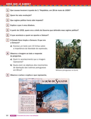 SERÁ QUE JÁ SABES?
80 BLOCO 2 À descoberta dos outros e das instituições
SERÁ QUE JÁ SABES?
1 Que causas levaram à queda da 1.ª República, em 28 de maio de 1926?
2 Quem fez esta revolução?
3 Que regime político havia sido imposto?
4 Explica o que é uma ditadura.
5 A partir de 1932, quem era o chefe do Governo que defendia esse regime político?
6 O que acontecia a quem se opunha a Salazar?
7 O Estado Novo impôs a Censura. O que era
a Censura?
a) Escreve um texto com 10 linhas sobre
a importância da liberdade de expressão.
8 Observa a imagem ao lado e responde
às perguntas.
a) Qual é o acontecimento que a imagem
representa?
b) Quais eram os objetivos dos movimentos
de libertação das colónias portuguesas
em África?
9 Observa o cartaz e explica o que representa.
Militares portugueses na Guiné.
363929 070-083 U4.indd 80 18/03/13 17:06
 