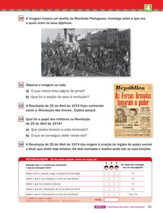 4
UNIDADE
81
BLOCO 2 À descoberta dos outros e das instituições
10 A imagem mostra um desfile da Mocidade Portuguesa. Investiga sobre o que era
e quais eram os seus objetivos.
AUTOAVALIAÇÃO No fim desta unidade, deves ser capaz de:
Se ainda não consegui,
vou ver nas páginas:
TOTAL
A — 2 pontos; B — 1 ponto; C — 0 pontos.
7-10 Tenho de continuar assim… 6-8 Não estou mal… 0-5 Tenho de estudar mais.
Assinala com a coluna que representa
o que já consegues fazer:
Saber como e quando surgiu a ditadura em Portugal.
Saber o que é uma ditadura e como se manifestou.
Saber o que foi a Guerra Colonial.
Saber o que foi a Revolução de 25 de Abril de 1974.
Saber o que é a Democracia e como se manifesta.
71
71
71
72
73 e 74
A B C
11 Observa a imagem ao lado.
a) O que noticia esta página de jornal?
b) Qual foi a reação do povo à revolução?
12 A Revolução de 25 de Abril de 1974 ficou conhecida
como a «Revolução dos Cravos». Explica porquê.
13 Qual foi o papel dos militares na Revolução
de 25 de Abril de 1974?
a) Que razões levaram a esta revolução?
b) O que se conseguiu obter nesse dia?
14 A Revolução de 25 de Abril de 1974 deu origem à criação de órgãos de poder central
e local, que ainda hoje existem. Dá dois exemplos e explica quais são as suas funções.
363929 070-083 U4.indd 81 18/03/13 17:06
 
