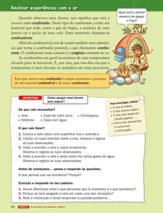 BLOCO 5 À descoberta dos materiais e objetos
82
De que vais necessitar?
Vela Copo de vidro vazio Conta-gotas
Fósforos Copo com água
O que vais fazer?
1. Coloca a vela sobre uma superfície lisa e acende-a.
2.
as tuas observações.
3. Volta a acender a vela e sopra lentamente.
Observa e regista as tuas observações.
4. Volta a acender a vela e deita sobre ela várias gotas de água.
Observa e regista as tuas observações.
Antes de começares… pensa e responde às questões.
O que pensas que vai acontecer? Porquê?
Executa e responde no teu caderno.
1. Houve diferenças entre o que pensavas que ia acontecer e o que aconteceu?
2. Porque se terá apagado a vela em cada uma das situações?
3. Relê a introdução e tenta responder à questão-problema.
INVESTIGO Como apagar uma chama
sem soprar?
O que já sabes…
O que queres saber…
O que vais observar/
/medir/registar, …
Como vais apresentar
e comunicar
a informação.
Realizar experiências com o ar
Quando observas uma chama, isso significa que está a
ocorrer uma combustão. Neste tipo de combustão, existe um
material que arde, como o gás do fogão, a madeira de uma
lareira ou o pavio de uma vela. Estes materiais chamam-se
combustíveis.
Além do combustível, tem de existir também uma substân-
cia que torna a combustão possível, a que chamamos combu-
rente. O comburente mais comum é o oxigénio existente no ar.
As combustões em geral necessitam de uma temperatura
elevada para se iniciarem. É, por isso, que nos dias em que a
temperatura é mais elevada os incêndios são mais prováveis.
Qual será a melhor
maneira de apagar
o fogo?
Para que ocorra uma combustão é sempre necessária a presença
de um material combustível e de outro comburente.
363929 070-083 U4.indd 82 18/03/13 17:07
 