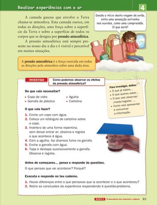 4
UNIDADE
BLOCO 5 À descoberta dos materiais e objetos 83
De que vais necessitar?
Copo de vidro Agulha
Garrafa de plástico Cartolina
O que vais fazer?
1. Enche um copo com água.
2. Coloca um retângulo de cartolina sobre
o copo.
3. Inverte-o de uma forma repentina,
sem deixar entrar ar; observa e regista
o que acontece à água.
4. Com a agulha, faz diversos furos na garrafa.
5. Enche a garrafa com água.
6. Tapa e destapa sucessivamente a garrafa.
Observa e regista.
Antes de começares… pensa e responde às questões.
O que pensas que vai acontecer? Porquê?
Executa e responde no teu caderno.
1. Houve diferenças entre o que pensavas que ia acontecer e o que aconteceu?
2. Retira as conclusões da experiência respondendo à questão-problema.
INVESTIGO Como podemos observar os efeitos
da pressão atmosférica?
O que já sabes…
O que queres saber…
O que vais observar/
/medir/registar, …
Como vais apresentar
e comunicar
a informação.
A camada gasosa que envolve a Terra
chama-se atmosfera. Esta camada exerce, em
todas as direções, uma força sobre a superfí-
cie da Terra e sobre a superfície de todos os
corpos que se designa por pressão atmosférica.
A pressão atmosférica está sempre pre-
sente no nosso dia a dia e é visível e percetível
em muitas situações.
Realizar experiências com o ar
Desde o início desta viagem de avião,
sinto uma sensação estranha
nos ouvidos, como uma compressão.
O que será?
A pressão atmosférica é a força exercida em todas
as direções pela atmosfera sobre uma dada área.
363929 070-083 U4.indd 83 18/03/13 17:07
 