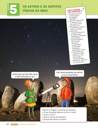 84 BLOCO 3 À descoberta do ambiente natural
5
UNIDADE
OS ASTROS E OS ASPETOS
FÍSICOS DO MEIO NESTA UNIDADE,
VAIS APRENDER A:
Reconhecer a forma
da Terra através
de fotografias,
ilustrações, …
Observar e representar
os aspetos da Lua
nas diversas fases.
Reconhecer os
constituintes do Sistema
Solar num modelo.
Reconhecer
e observar fenómenos
de condensação,
solidificação, evaporação
e precipitação.
Realizar atividades
que envolvam
fenómenos
de evaporação,
condensação,
precipitação,
solidificação e fusão.
Compreender que
a água das chuvas
se infiltra no solo
dando origem
a lençóis de água.
Reconhecer nascentes
e cursos de água.
Ainda bem que hoje não chove
e não há nuvens no céu!
Sim! Assim podemos ver melhor
a Lua e as estrelas!
Observa a imagem e responde às questões.
O que é possível observar no céu, à noite?
O que é o luar?
Qual é a forma das estrelas?
De que são feitas as nuvens?
363929 084-101 U5.indd 84 18/03/13 17:08
 