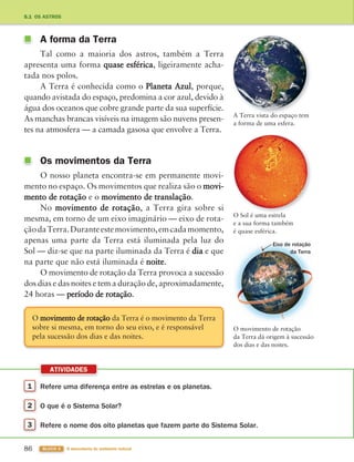 1 Refere uma diferença entre as estrelas e os planetas.
2 O que é o Sistema Solar?
3 Refere o nome dos oito planetas que fazem parte do Sistema Solar.
ATIVIDADES
86 BLOCO 3 À descoberta do ambiente natural
A forma da Terra
Tal como a maioria dos astros, também a Terra
apresenta uma forma quase esférica, ligeiramente acha-
tada nos polos.
A Terra é conhecida como o Planeta Azul, porque,
quando avistada do espaço, predomina a cor azul, devido à
água dos oceanos que cobre grande parte da sua superfície.
As manchas brancas visíveis na imagem são nuvens presen-
tes na atmosfera — a camada gasosa que envolve a Terra.
Os movimentos da Terra
O nosso planeta encontra-se em permanente movi-
mento no espaço. Os movimentos que realiza são o movi-
mento de rotação e o movimento de translação.
No movimento de rotação, a Terra gira sobre si
mesma, em torno de um eixo imaginário — eixo de rota-
çãodaTerra.Duranteestemovimento,emcadamomento,
apenas uma parte da Terra está iluminada pela luz do
Sol — diz-se que na parte iluminada da Terra é dia e que
na parte que não está iluminada é noite.
O movimento de rotação da Terra provoca a sucessão
dos dias e das noites e tem a duração de, aproximadamente,
24 horas — período de rotação.
5.1 OS ASTROS
A Terra vista do espaço tem
a forma de uma esfera.
O Sol é uma estrela
e a sua forma também
é quase esférica.
O movimento de rotação
da Terra dá origem à sucessão
dos dias e das noites.
O movimento de rotação da Terra é o movimento da Terra
sobre si mesma, em torno do seu eixo, e é responsável
pela sucessão dos dias e das noites.
Eixo de rotação
da Terra
363929 084-101 U5.indd 86 18/03/13 17:08
 