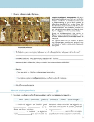 9
2. Observa o documento 2 e lê o texto.
2.1 Os Egípcios eram monoteístas (adoravam um deus) ou politeístas (adoravam vários deuses)?
2.2 Identiﬁca o tribunal em que eram julgados os mortos egípcios.
2.3 Refere o que era necessário para que o morto entrasse no mundo dos mortos.
2.4 Explica:
a) por que razão os Egípcios embalsamavam os mortos;
b) como desenvolveram os Egípcios os seus conhecimentos de medicina.
2.5 Identiﬁca a escrita egípcia.
Os Egípcios adoravam vários deuses, logo, eram
politeístas. Acreditavam que havia um mundo dos
mortos, semelhante ao mundo dos vivos. Para
lá poderem entrar, os mortos eram julgados no
tribunal do deus Osíris. Se a pessoa tivesse sido
boa durante a vida, entrava no mundo dos mortos.
Se tivesse sido má, era condenada a sofrer. Para
que a alma continuasse a viver, precisava do corpo.
Assim, os Egípcios embalsamavam os mortos.
Graças ao embalsamamento dos mortos, os
Egípcios passaram a conhecer muito bem o corpo
humano, desenvolvendo os seus conhecimentos de
medicina.
Os Egípcios inventaram um sistema de escrita
que consideravam sagrada, pois teria sido uma
oferta do deus Tot, deus da sabedoria. Era a escrita
hieroglíﬁca.
Resume o que aprendeste
3. Completa o texto, preenchendo os espaços em branco com as palavras seguintes.
‡ nobres ‡ faraó ‡ comerciantes ‡ politeístas ‡ camponeses ‡ medicina ‡ escrita hieroglíﬁca
A sociedade egípcia era formada pelo
, sacer-
dotes, escribas, artesãos, ,
e escravos. Os Egípcios
eram , pois acreditavam na
existência de vários deuses. Os Egípcios in-
ventaram uma forma de escrita, chamada,
.
A desenvolveu-se graças
ao embalsamamento dos corpos dos mortos.
Tribunaldedeuses
presididoporOsíris
Tot
Defunto
PenadeMaat–deusadajustiça
Monstro
O julgamento dos mortos.
 
