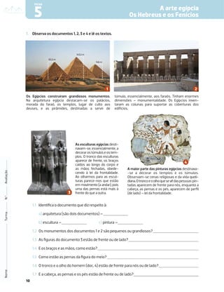 10
1. Observa os documentos 1, 2, 3 e 4 e lê os textos.
1.1 Identiﬁca o documento que diz respeito à:
a) arquitetura (são dois documentos) –
b) escultura – c) pintura –
1.2 Os monumentos dos documentos 1 e 2 são pequenos ou grandiosos?
1.3 As ﬁguras do documento 3 estão de frente ou de lado?
1.4 E os braços e as mãos, como estão?
1.5 Como estão as pernas da ﬁgura do meio?
1.6 O tronco e o olho do homem (doc. 4) estão de frente para nós ou de lado?
1.7 E a cabeça, as pernas e os pés estão de frente ou de lado?
Nome
Turma
N.º
Avaliação
A arte egípcia
Os Hebreus e os Fenícios
5
FICHA
Os Egípcios construíram grandiosos monumentos.
Na arquitetura egípcia destacam-se os palácios,
morada do faraó, os templos, lugar de culto aos
deuses, e as pirâmides, destinadas a servir de
túmulo, essencialmente, aos faraós. Tinham enormes
dimensões – monumentalidade. Os Egípcios inven-
taram as colunas para suportar as coberturas dos
edifícios.
65,5 m
143,5 m
146 m
As esculturas egípcias desti-
navam-se, essencialmente, a
decorarostúmuloseostem-
plos. O tronco das esculturas
aparece de frente, os braços
caídos ao longo do corpo e
as mãos fechadas, obede-
cendo à lei da frontalidade.
Ao olharmos para as escul-
turas parece-nos que estão
em movimento (a andar), pois
uma das pernas está mais à
frente do que a outra.
A maior parte das pinturas egípcias destinava-
-se a decorar os templos e os túmulos.
Observam-se cenas religiosas e da vida quoti-
diana.Otroncoeoolhoquesevêdaspessoas pin-
tadas aparecem de frente para nós, enquanto a
cabeça, as pernas e os pés, aparecem de perﬁl
(de lado) – lei da frontalidade.
 