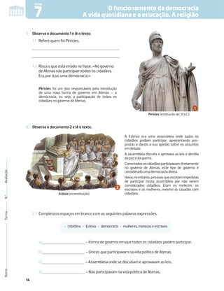 14
1. Observa o documento 1 e lê o texto.
1.1 Refere quem foi Péricles.
1.2 Risca o que está errado na frase: «No governo
de Atenas não participam todos os cidadãos.
Era, por isso, uma democracia.»
2. Observa o documento 2 e lê o texto.
2.1 Completa os espaços em branco com as seguintes palavras expressões.
a) – Forma de governo em que todos os cidadãos podem participar.
b) – Únicos que participavam na vida política de Atenas.
c) – Assembleia onde se discutiam e aprovavam as leis.
d) – Não participavam na vida política de Atenas.
Nome
Turma
N.º
Avaliação
O funcionamento da democracia
A vida quotidiana e a educação. A religião
7
FICHA
Péricles foi um dos responsáveis pela introdução
de uma nova forma de governo em Atenas – a
democracia, ou seja, a participação de todos os
cidadãos no governo de Atenas.
A Eclésia era uma assembleia onde todos os
cidadãos podiam participar, apresentando pro-
postas e dando a sua opinião sobre os assuntos
em debate.
A assembleia discutia e aprovava as leis e decidia
da paz e da guerra.
Comotodososcidadãosparticipavamdiretamente
no governo de Atenas, este tipo de governo é
considerado uma democracia direta.
Havia,noentanto,pessoasqueestavamimpedidas
de participar nesta assembleia por não serem
considerados cidadãos. Eram os metecos, os
escravos e as mulheres, mesmo as casadas com
cidadãos.
‡ cidadãos ‡ Eclésia ‡ democracia ‡ mulheres, metecos e escravos
Eclésia (reconstituição).
Péricles (estátua do séc. V a.C.).
 