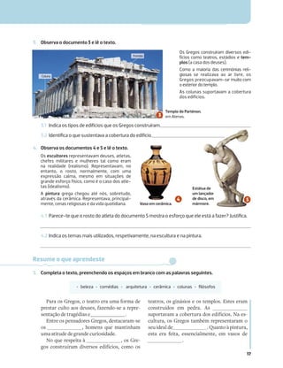 17
3.1 Indica os tipos de edifícios que os Gregos construíram.
3.2 Identiﬁca o que sustentava a cobertura do edifício.
4. Observa os documentos 4 e 5 e lê o texto.
3. Observa o documento 3 e lê o texto.
4.1 Parece-te que o rosto do atleta do documento 5 mostra o esforço que ele está a fazer? Justiﬁca.
4.2 Indica os temas mais utilizados, respetivamente, na escultura e na pintura.
Os Gregos construíram diversos edi-
fícios como teatros, estádios e tem-
plos (a casa dos deuses).
Como a maioria das cerimónias reli-
giosas se realizava ao ar livre, os
Gregos preocupavam-se muito com
o exterior do templo.
As colunas suportavam a cobertura
dos edifícios.
Os escultores representavam deuses, atletas,
chefes militares e mulheres tal como eram
na realidade (realismo). Representavam, no
entanto, o rosto, normalmente, com uma
expressão calma, mesmo em situações de
grande esforço físico, como é o caso dos atle-
tas (idealismo).
A pintura grega chegou até nós, sobretudo,
através da cerâmica. Representava, principal-
mente, cenas religiosas e da vida quotidiana.
Resume o que aprendeste
5. Completa o texto, preenchendo os espaços em branco com as palavras seguintes.
‡ beleza ‡ comédias ‡ arquitetura ‡ cerâmica ‡ colunas ‡ ﬁlósofos
Para os Gregos, o teatro era uma forma de
prestar culto aos deuses, fazendo-se a repre-
sentação de tragédias e .
Entre os pensadores Gregos, destacaram-se
os , homens que mantinham
uma atitude de grande curiosidade.
No que respeita à , os Gre-
gos construíram diversos edifícios, como os
teatros, os ginásios e os templos. Estes eram
construídos em pedra. As
suportavam a cobertura dos edifícios. Na es-
cultura, os Gregos também representaram o
seu ideal de . Quanto à pintura,
esta era feita, essencialmente, em vasos de
.
Estátua de
um lançador
de disco, em
mármore.
Vaso em cerâmica.
Templo do Parténon,
em Atenas.
Coluna
Frontão
 