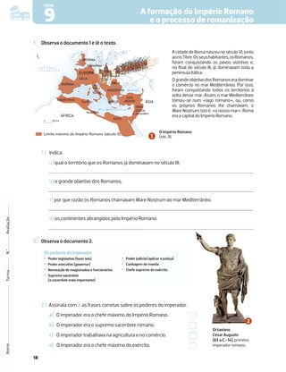 18
9
FICHA
1. Observa o documento 1 e lê o texto.
Limite máximo do Império Romano (século II)
0 500 km
BRITÂNIA
HISPÂNIA
GÁLIA
Pen.
Itálica
MACEDÓNIA
DÁCIA
SÍRIA
JUDEIA
EGITO
MAURITÂNIA
GERMÂNIA
Danúbio
O C E A N O
A T L Â N T I C O
M a r M e d i t e r r â n e o
Mar Negro
Jerusalém
GRÉCIA
ÁSIA
MENOR ÁSIA
Cartago
Roma
R
e
n
o
NUMÍDIA
ÁFRICA
EUROPA
N
I
ITÂN
TÂN
TÂN
ÂN
T
TÂNIA
IA
IA
A
A
I
A
A
A
A
A
A
n.
en.
Pen
en
a
ca
Itálic
Itá c
l
IA
DÁ
DÁC
D IA
G
GE
G
G
G
G
G
G
G
G
GERMÂNIA
A
E
E
GER
GE
E
E
E
G
G
GE Â
ER NIA
A
Da
Dan
anúbio
ú
D
R
e
n
o
o
e
OPA
A
O
AcidadedeRomanasceunoséculoVI,junto
aorioTibre.Osseushabitantes,osRomanos,
foram conquistando os povos vizinhos e,
no ﬁnal do século III, já dominavam toda a
península Itálica.
OgrandeobjetivodosRomanoseradominar
o comércio no mar Mediterrâneo. Por isso,
foram conquistando todos os territórios à
volta desse mar. Assim, o mar Mediterrâneo
tornou-se num «lago romano», ou, como
os próprios Romanos lhe chamavam, o
MareNostrum,istoé,«onossomar».Roma
era a capital do Império Romano.
1.1 Indica:
a) qual o território que os Romanos já dominavam no século III;
b) o grande objetivo dos Romanos;
c) por que razão os Romanos chamavam Mare Nostrum ao mar Mediterrâneo.
d) os continentes abrangidos pelo Império Romano.
2. Observa o documento 2.
O Império Romano
(séc. II).
2.1 Assinala com X as frases corretas sobre os poderes do imperador.
a) O imperador era o chefe máximo do Império Romano.
b) O imperador era o supremo sacerdote romano.
c) O imperador trabalhava na agricultura e no comércio.
d) O imperador era o chefe máximo do exército.
Octaviano
César Augusto
(63 a.C.-14), primeiro
imperador romano.
Nome
Turma
N.º
Avaliação
A formação do Império Romano
e o processo de romanização
Os poderes do imperador
‡Poder legislativo (fazer leis)
‡Poder executivo (governar)
‡
Nomeação de magistrados e funcionários
‡
Supremo sacerdote
(o sacerdote mais importante)
‡
Poder judicial (aplicar a justiça)
‡
Cunhagem de moeda
‡
Chefe supremo do exército
 
