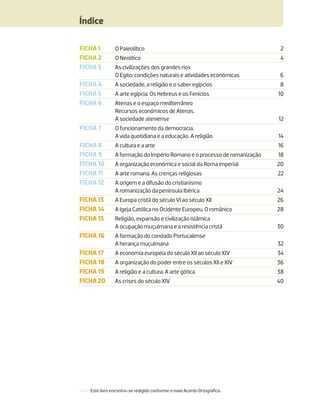 Índice
Nota: Este livro encontra-se redigido conforme o novo Acordo Ortográﬁco.
FICHA 1 O Paleolítico 2
FICHA 2 O Neolítico 4
FICHA 3 As civilizações dos grandes rios
O Egito: condições naturais e atividades económicas 6
FICHA 4 A sociedade, a religião e o saber egípcios 8
FICHA 5 A arte egípcia. Os Hebreus e os Fenícios 10
FICHA 6 Atenas e o espaço mediterrâneo
Recursos económicos de Atenas.
A sociedade ateniense 12
FICHA 7 O funcionamento da democracia.
A vida quotidiana e a educação. A religião 14
FICHA 8 A cultura e a arte 16
FICHA 9 A formação do Império Romano e o processo de romanização 18
FICHA 10 A organização económica e social da Roma imperial 20
FICHA 11 A arte romana. As crenças religiosas 22
FICHA 12 A origem e a difusão do cristianismo
A romanização da península Ibérica 24
FICHA 13 A Europa cristã do século VI ao século XII 26
FICHA 14 A Igeja Católica no Ocidente Europeu. O românico 28
FICHA 15 Religião, expansão e civilização islâmica
A ocupação muçulmana e a resistência cristã 30
FICHA 16 A formação do condado Portucalense
A herança muçulmana 32
FICHA 17 A economia europeia do século XII ao século XIV 34
FICHA 18 A organização do poder entre os séculos XII e XIV 36
FICHA 19 A religião e a cultura. A arte gótica 38
FICHA 20 As crises do século XIV 40
 