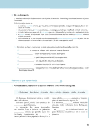 19
3. Lê o texto seguinte.
3.1 Completa as frases escrevendo no local adequado as palavras destacadas no texto.
a) – tornou-se a língua mais falada no Império Romano.
b) – uniam Roma às várias regiões do Império.
c) – garantia a paz nos territórios conquistados.
d) – leis a que todos tinham que obedecer.
e) – impunha o seu poder em todo o Império.
f) – todos os homens livres do Império foram considerados cidadãos, a partir
do início do século III.
À medida que a conquista de territórios ia avançando, os Romanos foram integrando no seu Império os povos
dominados.
Esta integração deveu-se:
‡ ao poderoso exército romano, que ﬁcava nos territórios conquistados para garantir a paz, evitando ten-
tativas de revolta;
‡ à língua dos romanos, o latim, que se tornou, a pouco e pouco, na língua mais falada em todo o Império;
‡ àexistênciadeumagranderedede estradas,queuniaacidadedeRomaàsdiferentesregiõesdoImpério;
‡ ao Direito romano, ou seja, às leis a que todos tinham de obedecer; ao forte poder do imperador, imposto
em todo o Império;
‡ à possibilidade de se ser considerado cidadão romano (o direito de cidadania romana acabou por ser
concedido a todos os homens livres do Império em 212, pelo imperador Caracala).
Resume o que aprendeste
4. Completa o texto preenchendo os espaços em branco com a informação seguinte.
‡ Mediterrâneo ‡ MareNostrum ‡ imperador ‡ latim ‡ exército ‡ cidadania ‡ estradas ‡ imperador
Os Romanos dominaram todos os territó-
riosàvoltadomar .
Este mar passou, assim, a ser chamado de
pelosRomanos.
A integração dos povos dominados
[ 6Z]z_V »Pb N QRcR_`R N ]QR_`
romano, que garantia a paz nos
territórios conquistados, ao ,
falado pela maioria da população do Império, à
vastaredede ,queuniaasváriasre-
giõesdoImpério,aofortepoderdo
e ao direito de romana, concedido
em 212 a todos os homens livres do Império
Romano.
O era o chefe máximo do Im-
pério Romano, concentrando em si todos os
poderes.
 