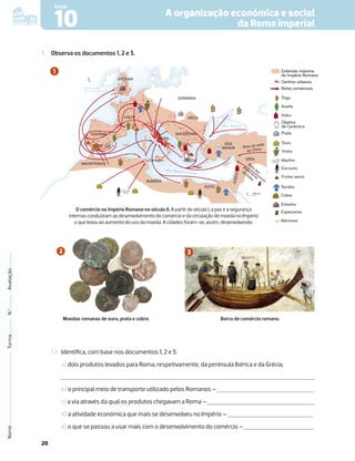 20
A organização económica e social
da Roma imperial
Nome
Turma
N.º
Avaliação
10
FICHA
1.1 Identiﬁca, com base nos documentos 1, 2 e 3:
a) dois produtos levados para Roma, respetivamente, da península Ibérica e da Grécia;
b) o principal meio de transporte utilizado pelos Romanos –
c) a via através da qual os produtos chegavam a Roma –
d) a atividade económica que mais se desenvolveu no Império –
e) o que se passou a usar mais com o desenvolvimento do comércio –
1. Observa os documentos 1, 2 e 3.
ROMA
M a r M e d i t e r r â n e o
Rota da seda
da China
Rota das
especiarias
da Índia
M a r N e g r o
O C E A N O
A T L Â N T I C O
HISPÂNIA
GÁLIA
MACEDÓNIA
DÁCIA
SÍRIA
J
U
D
E
IA
EGITO
NUMÍDIA
MAURITÂNIA
GERMÂNIA
GRÉCIA
ÁSIA
MENOR
Cartago
BRITÂNIA
0 250 km
N
M
M
O comércio no Império Romano no século II. A partir do século I, a paz e a segurança
internas conduziram ao desenvolvimento do comércio e da circulação de moeda no Império
o que levou ao aumento do uso da moeda. A cidades foram-se, assim, desenvolvendo.
Moedas romanas de ouro, prata e cobre.
Rotas comerciais
Extensão máxima
do Império Romano
Centros urbanos
Rotas comerciais
Extensão máxima
do Império Romano
Centros urbanos
Trigo
Objetos
de Cerâmica
Prata
Azeite
Vidro
Vinho
a
Escravos
Marfim
Ouro
Frutos secos
Tecidos
Estanho
Cobre
Especiarias
Mármore
Barco de comércio romano.
 