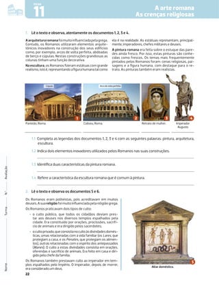 22
A arte romana
As crenças religiosas
11
FICHA
Nome
Turma
N.º
Avaliação
1. Lê o texto e observa, atentamente os documentos 1, 2, 3 e 4.
Panteão, Roma. Coliseu, Roma. Retrato de mulher. Imperador
Augusto
1.1 Completa as legendas dos documentos 1, 2, 3 e 4 com as seguintes palavras: pintura, arquitetura,
escultura.
1.2 Indica dois elementos inovadores utilizados pelos Romanos nas suas construções.
1.3 Identiﬁca duas características da pintura romana.
1.4 Refere a característica da escultura romana que é comum à pintura.
Aarquiteturaromanafoimuitoinﬂuenciadapelagrega.
Contudo, os Romanos utilizaram elementos arquite-
tónicos inovadores na construção dos seus edifícios
como, por exemplo, arcos de volta perfeita, abóbadas
de berço e cúpulas. Nestas construções grandiosas as
colunas tinham uma função decorativa.
Na escultura, os Romanos ﬁzeram estátuas com grande
realismo,istoé,representandoaﬁgurahumanatalcomo
ela é na realidade. As estátuas representam, principal-
mente, imperadores, chefes militares e deuses.
A pintura romana era feita sobre o estuque das pare-
des ainda fresco. Por isso, estas pinturas são conhe-
cidas como frescos. Os temas mais frequentemente
pintados pelos Romanos foram: cenas religiosas, pai-
sagens e a ﬁgura humana, com destaque para o re-
trato. As pinturas também eram realistas.
Cúpula Arcodevoltaperfeita
2. Lê o texto e observa os documentos 5 e 6.
Os Romanos eram politeístas, pois acreditavam em muitos
deuses.Asuareligiãofoimuitoinﬂuenciadapelareligiãogrega.
Os Romanos praticavam dois tipos de culto:
‡ o culto público, que todos os cidadãos deviam pres-
tar aos deuses nos diversos templos espalhados pela
cidade. Era constituído por orações, procissões, sacrifí-
cio de animais e era dirigido pelos sacerdotes;
‡ ocultoprivado,queconsistianocultoàsdivindadesdomés-
ticas, umas relacionadas com a vida familiar (os Lares, que
protegiam a casa, e os Penates, que protegiam os alimen-
tos), outras relacionadas com o espírito dos antepassados
(Manes). O culto a estas divindades consistia em orações,
oferendas e sacrifício de animais. Era feito em casa e diri-
gido pelo chefe da família.
Os Romanos também prestavam culto ao imperador em tem-
plos espalhados pelo Império. O imperador, depois de morrer,
era considerado um deus.
Altar doméstico.
 