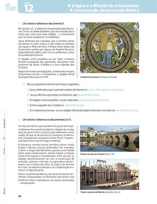 24
A origem e a difusão do cristianismo
A romanização da península Ibérica
12
FICHA
1 . Lê o texto e observa o documento 1.
No século I a.C, a Judeia foi conquistada pelos Roma-
nos. Foi aí, na cidade de Belém, que terá nascido Jesus
Cristo que criou uma nova religião – o cristianismo
que, tal como o judaísmo, é monoteísta.
Jesus defendia, por exemplo, que o primeiro dever
do Homem é amar a Deus e que todos os Homens
são iguais e ﬁlhos de Deus. Porque estas ideias não
foram bem aceites por alguns do Império Romano,
especialmente pelos mais ricos e poderosos, Jesus
foi condenado à morte.
A religião cristã espalhou-se por todo o Império
devido à pregação dos apóstolos, discípulos mais
próximos de Jesus. A Bíblia é o livro sagrado dos
Cristãos.
Depoisdemuitasperseguições,oimperadorromano
Constantino tornou o cristianismo a religião oﬁcial
do Império Romano, em 313.
Nome
Turma
N.º
Avaliação
O batismo de Jesus (mosaico romano).
1.1 Risca a palavra incorreta nas frases seguintes.
a) Jesus defendeu que o primeiro dever do Homem é amar a Deus / amar o dinheiro.
b) Jesus aﬁrmou que todos os Homens são iguais / diferentes.
c) A religião cristã espalhou-se por ação dos comerciantes / apóstolos.
d) O livro sagrado dos cristãos é a Bíblia / o Corão.
e) O cristianismo tornou-se na religião oﬁcial do Império Romano no início do século I / século IV.
2. Lê o texto e observa os documentos 2 e 3.
Um dos territórios que também fez parte do Impé-
rio Romano foi a península Ibérica. Depois de muitos
anos de guerra com os povos que habitavam nesta
região, de que se destacam os Lusitanos, os Roma-
nos conseguiram conquistá-la em 19 a.C. A penín-
sula Ibérica era rica em trigo e minérios.
A presença romana nesse território durou muito
tempo e deixou marcas profundas. Por exemplo,
o latim, a língua dos Romanos, passou a ser falado
pelos povos peninsulares, dando origem a línguas
como o Português e o Castelhano, entre outras; as
cidades desenvolveram-se com a construção de
estradas, teatros e termas; na agricultura desen-
volveu-se o cultivo da vinha, do trigo e de árvores
de fruto; na indústria destaca-se a exploração mi-
neira e a salga de peixe.
Assim, na península Ibérica, tal como em outros ter-
ritórios conquistados, os Romanos exerceram uma
inﬂuência forte e duradoura nos povos dominados
– romanização.
Ponte romana de Chaves (sécs. I-II).
Teatro romano de Mérida, Espanha (séc. I).
 