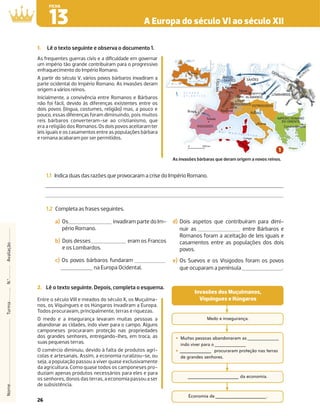26
A Europa do século VI ao século XII
13
FICHA
Nome
Turma
N.º
Avaliação
M a r M e d i t e r r â n e o
OSTROGODOS
ALAMANOS
LOMBARDOS
GERMANOS
VÂNDALOS
F
R
A
N
C
O
S
S
U
E
V
O
S
BR
ET
ÕE
S
SAXÕES
IMPÉRIO ROMANO
DO ORIENTE
Braga
Toledo
Cartago
Roma
Constantinopla
Paris
Arras
Amiens
Mogúncia
Ravena
VISIGODOS
ANGLO-
-SAXÕES
BURGÚNDIOS
Toulouse
Reims
Tréves
Lion
Dijon
Loire
Sena
Pó
T
ib
re
R
e
n
o
E
l
b
a
Ó
d
e
r
Vístula
E
b
r
o
Júcar
Tejo
Guadiana
Guadalquivir
Danúbio
Douro
Dan
úbi
o
0 500 km
RDOS
DOS
RD
ANOS
S
S
S
S
S
S
S
S
S
S
S
S
NO
tula
H
U
NOS
1000 km
0
Roma
Mar Mediterrâneo
Mar Negro
N
O C E A N O
A T L Â N T I C O
As frequentes guerras civis e a diﬁculdade em governar
um império tão grande contribuíram para o progressivo
enfraquecimento do Império Romano.
A partir do século V, vários povos bárbaros invadiram a
parte ocidental do Império Romano. As invasões deram
origem a vários reinos.
Inicialmente, a convivência entre Romanos e Bárbaros
não foi fácil, devido às diferenças existentes entre os
dois povos (língua, costumes, religião) mas, a pouco e
pouco, essas diferenças foram diminuindo, pois muitos
reis bárbaros converteram-se ao cristianismo, que
era a religião dos Romanos.Osdoispovosaceitaramter
leis iguais e os casamentos entre as populações bárbara
e romana acabaram por ser permitidos.
1.1 Indica duas das razões que provocaram a crise do Império Romano.
1.2 Completa as frases seguintes.
1. Lê o texto seguinte e observa o documento 1.
As invasões bárbaras que deram origem a novos reinos.
a) Os invadiram parte do Im-
pério Romano.
b) Dois desses eram os Francos
e os Lombardos.
c) Os povos bárbaros fundaram
na Europa Ocidental.
d) Dois aspetos que contribuíram para dimi-
nuir as entre Bárbaros e
Romanos foram a aceitação de leis iguais e
casamentos entre as populações dos dois
povos.
e) Os Suevos e os Visigodos foram os povos
que ocuparam a península .
2. Lê o texto seguinte. Depois, completa o esquema.
Entre o século VIII e meados do século X, os Muçulma-
nos, os Víquingues e os Húngaros invadiram a Europa.
Todos procuravam, principalmente, terras e riquezas.
O medo e a insegurança levaram muitas pessoas a
abandonar as cidades, indo viver para o campo. Alguns
camponeses procuraram proteção nas propriedades
dos grandes senhores, entregando-lhes, em troca, as
suas pequenas terras.
O comércio diminuiu, devido à falta de produtos agrí-
colas e artesanais. Assim, a economia ruralizou-se, ou
seja, a população passou a viver quase exclusivamente
da agricultura. Como quase todos os camponeses pro-
duziam apenas produtos necessários para eles e para
os senhores, donos das terras, a economia passou a ser
de subsistência.
Medo e insegurança.
‡ Muitas pessoas abandonaram as
indo viver para o
‡ procuraram proteção nas terras
de grandes senhores.
da economia.
Economia de .
Invasões dos Muçulmanos,
Víquingues e Húngaros
 
