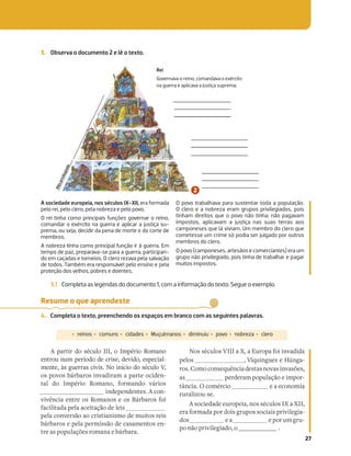 27
3. Observa o documento 2 e lê o texto.
3.1 Completa as legendas do documento 1, com a informação do texto. Segue o exemplo.
A sociedade europeia, nos séculos IX-XII, era formada
pelo rei, pelo clero, pela nobreza e pelo povo.
O rei tinha como principais funções governar o reino,
comandar o exército na guerra e aplicar a justiça su-
prema, ou seja, decidir da pena de morte e do corte de
membros.
A nobreza tinha como principal função ir à guerra. Em
tempo de paz, preparava-se para a guerra, participan-
do em caçadas e torneios. O clero rezava pela salvação
de todos. Também era responsável pelo ensino e pela
proteção dos velhos, pobres e doentes.
O povo trabalhava para sustentar toda a população.
O clero e a nobreza eram grupos privilegiados, pois
tinham direitos que o povo não tinha: não pagavam
impostos, aplicavam a justiça nas suas terras aos
camponeses que lá viviam. Um membro do clero que
cometesse um crime só podia ser julgado por outros
membros do clero.
O povo (camponeses, artesãos e comerciantes) era um
grupo não privilegiado, pois tinha de trabalhar e pagar
muitos impostos.
Rei
Governava o reino, comandava o exército
na guerra e aplicava a justiça suprema.
Resume o que aprendeste
4. Completa o texto, preenchendo os espaços em branco com as seguintes palavras.
A partir do século III, o Império Romano
entrou num período de crise, devido, especial-
mente, às guerras civis. No início do século V,
os povos bárbaros invadiram a parte ociden-
tal do Império Romano, formando vários
independentes. A con-
vivência entre os Romanos e os Bárbaros foi
facilitada pela aceitação de leis
pela conversão ao cristianismo de muitos reis
bárbaros e pela permissão de casamentos en-
tre as populações romana e bárbara.
Nos séculos VIII a X, a Europa foi invadida
pelos , Víquingues e Húnga-
ros.Comoconsequênciadestasnovasinvasões,
as perderam população e impor-
tância. O comércio e a economia
ruralizou-se.
A sociedade europeia, nos séculos IX a XII,
era formada por dois grupos sociais privilegia-
dos e a e por um gru-
po não privilegiado, o .
‡reinos ‡comuns ‡cidades ‡Muçulmanos ‡diminuiu ‡povo ‡nobreza ‡clero
N
ã
o
p
r
i
v
i
l
e
g
i
a
d
o
 
