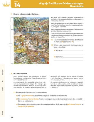 28
A Igreja Católica no Ocidente europeu
O românico
14
FICHA
Nome
Turma
N.º
Avaliação
2. Lê o texto seguinte.
Foi a Igreja Católica que converteu os povos
bárbaros ao cristianismo, fazendo aumentar o
número de Cristãos.
A cristianização dos reinos bárbaros ficou a de-
ver-se, especialmente, à ação dos monges que
viviam nos mosteiros. Nesses locais, funciona-
vam escolas destinadas ao ensino dos futuros
religiosos. Os monges que aí viviam rezavam,
escreviam livros e copiavam os textos sagra-
dos, ou seja, a Bíblia.
Os monges dedicavam-se, também, à agricul-
tura e ao artesanato. Ainda prestavam assis-
tência às populações, apoiando os pobres, velhos
e doentes.
2.1 Risca a palavra incorreta nas frases seguintes.
a) Foi a Igreja / nobreza que converteu os povos bárbaros ao cristianismo.
b) Os mosteiros / comerciantes foram os principais responsáveis pela conversão dos povos bár-
baros ao cristianismo.
c) Os monges, nos mosteiros, para além da vida religiosa, dedicavam-se à agricultura / pesca e ao
comércio / artesanato.
1. Observa o documento 2 e lê o texto.
As terras dos grandes senhores chamavam-se
senhorios.Estesestavamdivididosemduaspartes:a
reserva e os mansos.
Na reserva localizava-se a residência do senhor, o
moinho, o forno, o lagar, boas terras para a agricultu-
ra, pastagens e ﬂorestas.
Na reserva trabalhavam camponeses livres e outros
sem liberdade chamados servos.
Os mansos eram terras arrendadas pelo senhor aos
camponeses livres, tendo estes de pagar muitos im-
postos ao seu senhor.
1.1 Fazalegendadodocumento2,identiﬁcando
os mansos (M) e a reserva (R).
1.2 Refere o que observaste na imagem que te
levou a identiﬁcar:
a) a reserva;
b) osmansos.
 