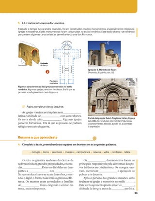 29
Resume o que aprendeste
4. Completa o texto, preenchendo os espaços em branco com as seguintes palavras.
‡ monges ‡ livros ‡ senhorios ‡ mansos ‡ camponeses ‡ reserva ‡ volta ‡ românico ‡ latina
O rei e os grandes senhores do clero e da
nobreza tinham grandes propriedades, chama-
das .Estavamdivididasemduas
partes:a eos .
Nareservalocalizava-seacasadosenhor,omoi-
[UYNTN_S_[ON`aR__N`NT_~PYN`R¼
resta. Os mansos eram arrendados a famílias
de livres, exigindo o senhor, em
troca, muitos impostos.
Os dos mosteiros foram os
principais responsáveis pela conversão dos po-
vos bárbaros ao cristianismo. Os monges reza-
vam, escreviam e apoiavam os
pobres e os doentes.
Após o período das grandes invasões, cons
truíram-se igrejas e mosteiros no estilo .
Este estilo apresenta planta em cruz ,
abóbadadeberçoearcosde perfeita.
3. Lê o texto e observa os documentos.
Passado o tempo das grandes invasões, foram construídos muitos monumentos, especialmente religiosos:
igrejas e mosteiros. Estes monumentos foram construídos no estilo românico. Este estilo chama-se românico
porque tem algumas características semelhantes à arte dos Romanos.
3.1 Agora, completa o texto seguinte.
Asigrejasromânicastêmplantaem
latina e abóbada de com contrafortes.
Os arcos são de volta . Algumas igrejas
parecem fortalezas. Era lá que as pessoas se podiam
refugiar em caso de guerra.
Igreja de S. Martinho de Tours
(Fromista, Espanha, séc. XI).
Transepto
Nave
lateral
Nave
lateral
D
e
a
mbulat
ó
r
i
o
Altar-mor
Pórtico
lateral
Pórtico
lateral
Nave
central
C
a
pelas radiant
e
s
Contrafortes
Abóbada
de berço
Portal da igreja de Saint-Trophime (Arles, França,
séc. XII). As esculturas representam ﬁguras ou
acontecimentos bíblicos, dando-os a conhecer
à população.
Algumas características das igrejas construídas no estilo
românico. Algumas igrejas pareciam fortalezas. Era lá que as
pessoas se refugiavam em caso de guerra.
Planta em
cruz latina
Arco
de volta
perfeita
Abóbada
 