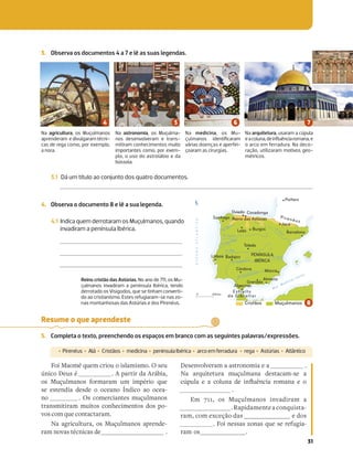 31
Na agricultura, os Muçulmanos
aprenderam e divulgaram técni-
cas de rega como, por exemplo,
a nora.
Na astronomia, os Muçulma-
nos desenvolveram e trans-
mitiram conhecimentos muito
importantes como, por exem-
plo, o uso do astrolábio e da
bússola.
Na medicina, os Mu-
çulmanos identiﬁcaram
várias doenças e aperfei-
çoaram as cirurgias.
Na arquitetura, usaram a cúpula
eacoluna,deinﬂuênciaromana,e
o arco em ferradura. Na deco-
ração, utilizaram motivos geo-
métricos.
3.1 Dá um título ao conjunto dos quatro documentos.
4. Observa o documento 8 e lê a sua legenda.
4.1 Indica quem derrotaram os Muçulmanos, quando
invadiram a península Ibérica.
Reino cristão das Astúrias. No ano de 711, os Mu-
çulmanos invadiram a península Ibérica, tendo
derrotado os Visigodos, que se tinham converti-
do ao cristianismo. Estes refugiaram-se nas zo-
nas montanhosas das Astúrias e dos Pirenéus.
O
C
E
A
N
O
A
T
L
Â
N
T
I
C
O
M a r M e d i t e r r â n e o
Toledo
Leão Burgos
Estreito
de Gibraltar
R. Douro
R. Minho
R. Mondego
R. Tejo
R. Guadiana
R. Júcar
R. Guadalquivir
R. Ebro
Lisboa
Córdova
Almeria
Badajoz
Barcelona
Múrcia
Jaca
Reino das Astúrias
Granada
Pirenéus
Algeciras
0 200 km
Oviedo Covadonga
Poitiers
N
Santiago
Cristãos Muçulmanos
PENÍNSULA
IBÉRICA
Resume o que aprendeste
5. Completa o texto, preenchendo os espaços em branco com as seguintes palavras/expressões.
‡ Pirenéus ‡Alá ‡Cristãos ‡medicina ‡penínsulaIbérica ‡arcoemferradura ‡rega ‡Astúrias ‡Atlântico
Foi Maomé quem criou o islamismo. O seu
único Deus é . A partir da Arábia,
os Muçulmanos formaram um império que
se estendia desde o oceano Índico ao ocea-
no . Os comerciantes muçulmanos
transmitiram muitos conhecimentos dos po-
vos com que contactaram.
Na agricultura, os Muçulmanos aprende-
ram novas técnicas de .
Desenvolveram a astronomia e a .
Na arquitetura muçulmana destacam-se a
Pˆ]bYN R N PYb[N QR V[¼b|[PVN _ZN[N R 
.
Em 711, os Muçulmanos invadiram a
.Rapidamenteaconquista-
ram, com exceção das e dos
. Foi nessas zonas que se refugia-
ram os .
3. Observa os documentos 4 a 7 e lê as suas legendas.
 