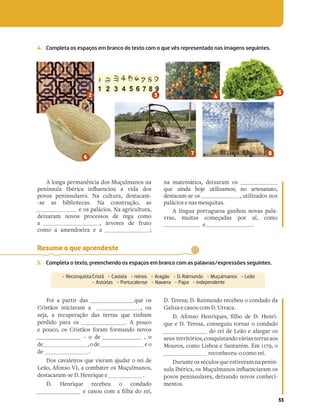 33
4. Completa os espaços em branco do texto com o que vês representado nas imagens seguintes.
A longa permanência dos Muçulmanos na
]R[~[`bYN 6Oz_VPN V[¼bR[PVb N cVQN Q`
povos peninsulares. Na cultura, destacam-
-se as bibliotecas. Na construção, as
e os palácios. Na agricultura,
deixaram novos processos de rega como
a , árvores de fruto
como a amendoeira e a ;
na matemática, deixaram os
que ainda hoje utilizamos; no artesanato,
destacam-se os , utilizados nos
palácios e nas mesquitas.
A língua portuguesa ganhou novas pala-
vras, muitas começadas por al, como
e .
Resume o que aprendeste
5. Completa o texto, preenchendo os espaços em branco com as palavras/expressões seguintes.
‡ ReconquistaCristã ‡ Castela ‡ reinos ‡ Aragão ‡ D.Raimundo ‡ Muçulmanos ‡ Leão
‡ Astúrias ‡ Portucalense ‡ Navarra ‡ Papa ‡ independente
Foi a partir das que os
Cristãos iniciaram a , ou
seja, a recuperação das terras que tinham
perdido para os . A pouco
e pouco, os Cristãos foram formando novos
– o de , o
de ,ode eo
de .
Dos cavaleiros que vieram ajudar o rei de
Leão, Afonso VI, a combater os Muçulmanos,
destacaram-se D. Henrique e .
D. Henrique recebeu o condado
R PN`b PZ N »YUN Q _RV
D. Teresa; D. Raimundo recebeu o condado da
Galiza e casou com D. Urraca.
1 .S[` 5R[_V^bR` »YU QR 1 5R[_V-
que e D. Teresa, conseguiu tornar o condado
do rei de Leão e alargar os
seus territórios,conquistandováriasterrasaos
Mouros, como Lisboa e Santarém. Em 1179, o
reconheceu-o como rei.
Duranteosséculosqueestiveramnapenín-
`bYN6Oz_VPN`:bybYZN[`V[¼bR[PVN_NZ`
povos peninsulares, deixando novos conheci-
mentos.
 