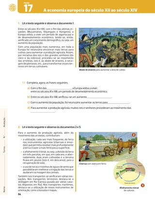 34
A economia europeia do século XII ao século XIV
17
FICHA
1. Lê o texto seguinte e observa o documento 1.
Entre os séculos XI e XIII, com o ﬁm das últimas in-
vasões (Muçulmanos, Víquingues e Húngaros), a
Europa voltou a viver um período de alguma paz e
de desenvolvimento económico, tendo-se, então,
veriﬁcado um crescimento demográﬁco, ou seja, um
aumento da população.
Com uma população mais numerosa, em toda a
Europa foi necessário encontrar mais terras para
cultivo, para aumentar a produção agrícola. Assim,
por iniciativa dos reis e dos grandes senhores (do
clero e da nobreza), procedeu-se ao movimento
das arroteias, isto é, ao abate de árvores, à seca-
gem de pântanos, etc., para transformar esses ter-
renos em terras cultiváveis.
Abate de árvores para aumentar a área de cultivo.
1.1 Completa, agora, as frases seguintes.
a) Com o ﬁm das , a Europa voltou a viver,
entre os séculos XI e XIII, um período de desenvolvimento económico.
b) Entre os séculos XI e XIII, veriﬁcou-se um aumento .
c) Com o aumento da população, foi necessário aumentar as terras para .
d) Para aumentar a produção agrícola, muitos reis e senhores procederam ao movimento das
.
Nome
Turma
N.º
Avaliação
2. Lê o texto seguinte e observa os documentos 2 e 3.
Para o aumento da produção agrícola, além do
movimento das arroteias, contribuíram:
‡ a utilização, cada vez mais frequente, do ferro
nos instrumentos agrícolas (charruas e enxa-
das),quepermitiurevolvermaisprofundamente
a terra e trazer a mais fértil para a superfície;
‡ o afolhamento trienal, ou seja, a divisão da terra
em três parcelas, em que, em cada ano, e alter-
nadamente, duas eram cultivadas e a terceira
ﬁcava em pousio (isto é, em descanso), para a
recuperação do solo;
‡ ousodenorasemoinhosdeáguaedeventoque
possibilitaram melhorar a irrigação das terras e
ajudaram na moagem dos cereais.
Também nos transportes se veriﬁcaram várias ino-
vações. Nos transportes terrestres destaca-se a
atrelagem em ﬁla (carroça puxada por vários cava-
los dispostos em ﬁla). Nos transportes marítimos,
destaca-se a utilização de novos instrumentos de
orientação, como a bússola e mapas.
Charrua com aiveca em ferro.
Cereal de inverno
Cereal de
primavera
Pousio
Afolhamento trienal
de culturas.
Aivecaemferro
 