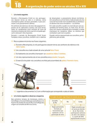 36
A organização do poder entre os séculos XII e XIV
18
FICHA
1. Lê o texto seguinte.
Durante a Reconquista Cristã os reis portugue-
ses doaram terras ao clero e à nobreza, como
recompensa pelos serviços prestados e para pro-
mover o seu povoamento e defesa.
Os senhores da nobreza e do clero não pagavam im-
postos ao rei, aplicavam a justiça, nas suas terras,
sobre os camponeses (com exceção do corte de
membros e da pena de morte, que só o rei podia apli-
car) e cobravam-lhes impostos.
Durante o período da Reconquista Cristã foram
fundados novos concelhos, também com o objetivo
de desenvolver o povoamento desses territórios.
Um concelho era um território criado através de uma
carta de foral onde eram estabelecidos os direitos e
os deveres dos seus moradores – os vizinhos.
Em cada concelho o poder era exercido por uma as-
sembleia de homens-bons, os mais ricos. Os vizi-
nhos com riqueza suﬁciente para combater a cavalo
chamavam-se cavaleiros vilãos, os vizinhos que
combatiam a pé eram os peões.
O poder real era representado nos concelhos, princi-
palmente, pelo alcaide.
1.1 Risca a palavra incorreta nas frases seguintes.
a) Durante a Reconquista, os reis portugueses doaram terras aos senhores da nobreza e do
clero / povo.
b) Um concelho era criado através de uma carta de feira / foral.
c) Os habitantes do concelho chamavam-se cavaleiros vilãos / vizinhos.
d) Um dos representantes do rei nos concelhos era o alcaide / burguês.
e) O exercício do poder nos concelhos era feito pela assembleia de peões / homens-bons.
2. Lê o texto seguinte e observa o esquema.
Nos primeiros tempos da monarquia, existia a
Cúria Régia,umaassembleiaqueaconselhavaorei.
ApartirdemeadosdoséculoXIII,aCúriaRégiadeu
origem ao Conselho do Rei e às Cortes.
Nome
Turma
N.º
Avaliação
1.2 Legenda os documentos 1 e 2 com a informação que corresponde a cada um deles.
Os órgãos de poder régio (depois de meados do séc. XIII)
Rei
Órgão permanente
formado por
funcionários que
ajudavam o rei na
governação do reino.
Conselho
do Rei
Cortes
Órgão consultivo que
só reunia por decisão
do rei. Nas Cortes
participavam senhores
do clero e da nobreza
e, a partir de 1254,
representantes do povo.
 