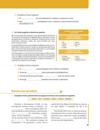 37
2.1 Completa as frases seguintes.
a) O era nomeado pelo rei e ajudava-o a governar o reino.
b) Nas participavam o clero, a nobreza e representantes do povo.
Aconselhavam o rei.
3. Lê o texto seguinte e observa os quadros.
Nos séculos XIII e XIV, veriﬁcou-se um grande desenvolvimento
do comércio internacional. O Mediterrâneo continuava a servir
de ligação entre o Oriente e o Ocidente. Produtos de luxo, como
especiarias, perfumes, sedas, etc. eram trocados por ouro,
prata, armas e tecidos.
A rota do Atlântico dava continuidade à do Mediterrâneo, permi-
tindo fazer comércio entre o norte e o sul da Europa. No século
XIII, o porto de Lisboa tinha grande movimento e a esta cidade
chegavam gentes de várias partes da Europa.
Para desenvolver o comércioexterno português,D.Dinis conﬁr-
mou, em 1293, a criação da Bolsa dos Mercadores e D. Fernando
criou, em 1380, a Companhia das Naus. Estas eram semelhantes
a companhias de seguro, cobrindo os prejuízos marítimos, re-
sultantes de ataques ou naufrágios.
‡ Sal
‡ Azeite
‡ Vinho
‡ Frutos
‡ Secos
‡ Cortiça
‡ Pele
‡ Cereais
‡ Especiarias
‡ Madeiras
‡ Ferro
‡ Armas
‡ Artigos de luxo
Produtos exportados
(vendidos ao estrangeiro)
Produtos importados
(comprados ao estrangeiro)
3.1 Completa as frases seguintes.
a) O servia de ligação entre o Oriente e o Ocidente.
b) A rota do dava continuidade à do Mediterrâneo.
c) Três dos produtos que Portugal eram sal, azeite e vinho.
d) Portugal produtos como cereais e especiarias.
Resume o que aprendeste
4. Completa o texto, preenchendo os espaços em branco com as palavras seguintes.
‡ defesa ‡ clero ‡ concelhos ‡Cortes ‡ vizinhos ‡ Atlântico
Durante a Reconquista Cristã, os reis
portugueses doaram terras à nobreza e ao
como recompensa pelos ser-
viços prestados e para promover o povoamento
e a dos territórios conquis-
tados. Foram fundados atra-
vés da carta de foral. Os seus habitantes eram
os . Nos primeiros tempos da
monarquia, o rei governava o reino com o
auxílio da Cúria Régia. Esta dividiu-se, depois,
em dois órgãos: o Conselho do Rei e as
.
Nos séculos XIII e XIV, o comércio interna-
cionaldesenvolveu-semuito.Duasdasmaisim-
portantes rotas comerciais eram a do Mediter-
râneoeado .OportodeLisboa
era um dos mais importantes.
Comércio externo português
no século XIII
 