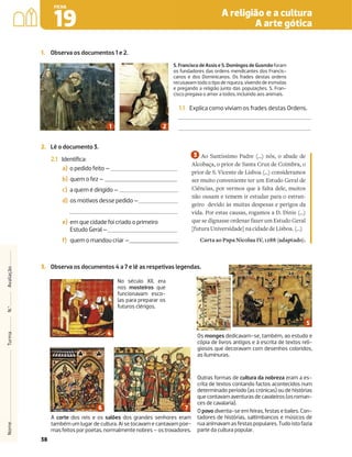 38
A religião e a cultura
A arte gótica
19
FICHA
Nome
Turma
N.º
Avaliação
1. Observa os documentos 1 e 2.
1.1 Explica como viviam os frades destas Ordens.
2. Lê o documento 3.
2.1 Identiﬁca:
a) o pedido feito –
b) quem o fez –
c) a quem é dirigido –
d) os motivos desse pedido –
e) em que cidade foi criado o primeiro
Estudo Geral –
f) quem o mandou criar –
Ao Santíssimo Padre (...) nós, o abade de
Alcobaça, o prior de Santa Cruz de Coimbra, o
prior de S. Vicente de Lisboa (...) consideramos
ser muito conveniente ter um Estudo Geral de
Ciências, por vermos que à falta dele, muitos
não ousam e temem ir estudar para o estran-
geiro devido às muitas despesas e perigos da
vida. Por estas causas, rogamos a D. Dinis (...)
que se dignasse ordenar fazer um Estudo Geral
[futura Universidade] na cidade de Lisboa. (…)
Carta ao Papa Nicolau IV, 1288 (adaptado).
S. Francisco de Assis e S. Domingos de Gusmão foram
os fundadores das ordens mendicantes dos Francis-
canos e dos Dominicanos. Os frades destas ordens
recusavam todo o tipo de riqueza, vivendo de esmolas
e pregando a religião junto das populações. S. Fran-
cisco pregava o amor a todos, incluindo aos animais.
No século XII, era
nos mosteiros que
funcionavam esco-
las para preparar os
futuros clérigos.
Os monges dedicavam-se, também, ao estudo e
cópia de livros antigos e à escrita de textos reli-
giosos que decoravam com desenhos coloridos,
as iluminuras.
Outras formas de cultura da nobreza eram a es-
crita de textos contando factos acontecidos num
determinado período (as crónicas) ou de histórias
quecontavamaventurasdecavaleiros(osroman-
ces de cavalaria).
O povo divertia-se em feiras, festas e bailes. Con-
tadores de histórias, saltimbancos e músicos de
ruaanimavamasfestaspopulares.Tudoistofazia
parte da cultura popular.
3. Observa os documentos 4 a 7 e lê as respetivas legendas.
A corte dos reis e os salões dos grandes senhores eram
também um lugar de cultura. Aí se tocavam e cantavam poe-
masfeitosporpoetas,normalmentenobres–ostrovadores.
 
