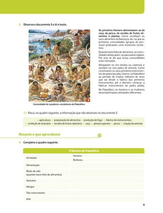 3
2. Observa o documento 3 e lê o texto.
2.1 Risca, no quadro seguinte, a informação que não observas no documento 3.
‡ agricultura ‡ preparação de alimentos ‡ produção de fogo ‡ fabrico de instrumentos
‡ confeçãodevestuário ‡ recolhadefrutossilvestres ‡ caça ‡ pinturarupestre ‡ pesca ‡ criaçãodeanimais
Os primeiros Homens alimentavam-se da
caça, da pesca, da recolha de frutos sil-
vestres e plantas. Como recolhiam os
seus alimentos da Natureza, diz-se que as
primeiras comunidades (grupos de pes-
soas) praticavam uma economia recole-
tora.
Quandohaviafaltadealimentos,ascomu-
nidadesdeslocavam-separaoutrasregiões.
Por isso se diz que essas comunidades
eram nómadas.
Abrigavam-se em tendas ou cavernas e
vestiam-se com peles de animais. Como
construíram os seus primeiros instrumen-
tosdepedralascada,chama-sePaleolítico
ao período de muitos milhares de anos
que vai desde o fabrico dos primeiros
instrumentos até o Homem começar a
fabricar instrumentos de pedra polida.
No Paleolítico, os homens e as mulheres
desempenhavam atividades diferentes.
3. Completa o quadro seguinte.
Resume o que aprendeste
Homens:
Mulheres:
O Homem do Paleolítico
Atividades
Alimentação
Modo de vida
(quando havia falta de alimentos)
Vestuário
Abrigos
Três instrumentos
Arte
Comunidade de caçadores-recoletores do Paleolítico.
 