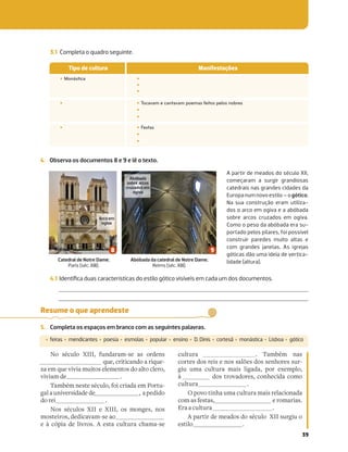 39
Resume o que aprendeste
5. Completa os espaços em branco com as seguintes palavras.
‡ feiras ‡ mendicantes ‡ poesia ‡ esmolas ‡ popular ‡ ensino ‡ D. Dinis ‡ cortesã ‡ monástica ‡ Lisboa ‡ gótico
No século XIII, fundaram-se as ordens
que, criticando a rique-
za em que vivia muitos elementos do alto clero,
viviam de .
Também neste século, foi criada em Portu-
galauniversidadede , apedido
do rei .
Nos séculos XII e XIII, os monges, nos
mosteiros, dedicavam-se ao
e à cópia de livros. A esta cultura chama-se
cultura . Também nas
cortes dos reis e nos salões dos senhores sur-
giu uma cultura mais ligada, por exemplo,
à dos trovadores, conhecida como
cultura .
O povo tinha uma cultura mais relacionada
com as festas, e romarias.
Era a cultura .
A partir de meados do século XII surgiu o
estilo .
3.1 Completa o quadro seguinte.
Tipo de cultura Manifestações
‡ Monástica ‡
‡
‡
‡ ‡ Tocavam e cantavam poemas feitos pelos nobres
‡
‡
‡ ‡ Festas
‡
‡
4. Observa os documentos 8 e 9 e lê o texto.
A partir de meados do século XII,
começaram a surgir grandiosas
catedrais nas grandes cidades da
Europanumnovoestilo–ogótico.
Na sua construção eram utiliza-
dos o arco em ogiva e a abóbada
sobre arcos cruzados em ogiva.
Como o peso da abóbada era su-
portado pelos pilares, foi possível
construir paredes muito altas e
com grandes janelas. As igrejas
góticas dão uma ideia de vertica-
lidade (altura).
Catedral de Notre Dame,
Paris (séc. XIII).
Abóbada da catedral de Notre Dame,
Reims (séc. XIII).
Abóbada
sobre arcos
cruzados em
ogiva
Arco em
ogiva
4.1 Identiﬁca duas características do estilo gótico visíveis em cada um dos documentos.
 