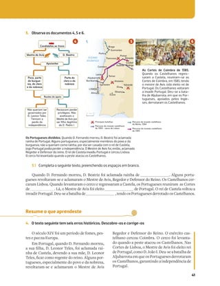 41
3. Observa os documentos 4, 5 e 6.
Os Portugueses divididos. Quando D. Fernando morreu, D. Beatriz foi aclamada
rainha de Portugal. Alguns portugueses, especialmente membros do povo e da
burguesia, não a queriam como rainha, por ela ser casada com o rei de Castela,
logo Portugal podia perder a independência. O Mestre de Avis foi, então, aclamado
Regedor e Defensor do reino. O rei de Castela invadiu Portugal e cercou Lisboa.
O cerco foi levantado quando a peste atacou os Castelhanos.
As Cortes de Coimbra de 1385.
Quando os Castelhanos regres-
saram a Castela, reuniram-se as
Cortes de Coimbra, em 1385, tendo
o mestre de Avis sido eleito rei de
Portugal. Os Castelhanos voltaram
a invadir Portugal. Deu-se a bata-
lha de Aljubarrota, em que os Por-
tugueses, apoiados pelos Ingle-
ses, derrotaram os Castelhanos.
3.1 Completa o seguinte texto, preenchendo os espaços em branco.
Quando D. Fernando morreu, D. Beatriz foi aclamada rainha de . Alguns portu-
gueses revoltaram-se e aclamaram o Mestre de Avis, Regedor e Defensor do Reino. Os Castelhanos cer-
caram Lisboa. Quando levantaram o cerco e regressaram a Castela, os Portugueses reuniram as Cortes
de . Lá, o Mestre de Avis foi eleito de Portugal. O rei de Castela voltou a
invadirPortugal.Deu-seabatalhade ,tendoosPortuguesesderrotadoosCastelhanos.
Resume o que aprendeste
4. O texto seguinte tem seis erros históricos. Descobre-os e corrige-os
O século XIV foi um período de fomes, pes-
tes e paz na Europa.
Em Portugal, quando D. Fernando morreu,
N`bN»YUN19R[_ARYR`SVNPYNZNQN_NV-
nha de Castela, devendo a sua mãe, D. Leonor
ARYR`»PN_PZ_RTR[aRQ_RV[.YTb[`]_-
tugueses, especialmente do povo e da nobreza,
revoltaram-se e aclamaram o Mestre de Avis
Regedor e Defensor do Reino. O exército cas-
telhano cercou Coimbra. O cerco foi levanta-
do quando a peste atacou os Castelhanos. Nas
Cortes de Lisboa, o Mestre de Avis foi eleito rei
dePortugal,comoD.JoãoI.Deu-seabatalhade
Aljubarrota em que os Portugueses derrotaram
os Castelhanos, garantindo a independência de
Portugal.
Apoiantes
Razões do apoio
Mestre de Avis D. Beatriz
Candidatos ao trono
Povo, parte
da burgue-
sia, do clero
e da nobreza
Parte do
clero e da
nobreza
Não queriam ser
governados por
D. Leonor Teles.
Temiam a
perda da
independência
Receavam perder
privilégios. Não
aceitavam o
Mestre de Avis por
ser filho ilegítimo
de D. Pedro I. Percurso da invasão castelhana
de 1384 - cerco de Lisboa
Principais batalhas Percurso da invasão castelhana
do Minho, 1384
Percurso da invasão castelhana
de 1385
50
0 km
Atoleiro
Aljubarrota
Trancoso
OCEANO
ATLÂNTICO
Braga
Guimarães
Porto
Guarda
Coimbra
Leiria
Tomar
Santarém
Bombarral
Évora
Almada
LISBOA
Ciudad
Rodrigo
Pinhel
Almeida
Elvas
Olivença
Valverde
N
 