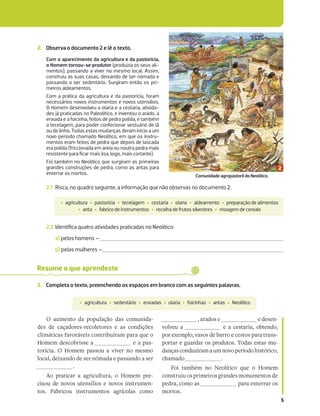 5
2. Observa o documento 2 e lê o texto.
2.1 Risca, no quadro seguinte, a informação que não observas no documento 2.
2.2 Identiﬁca quatro atividades praticadas no Neolítico:
a) pelos homens –
b) pelas mulheres –
Com o aparecimento da agricultura e da pastorícia,
o Homem tornou-se produtor (produzia os seus ali-
mentos), passando a viver no mesmo local. Assim,
construiu as suas casas, deixando de ser nómada e
passando a ser sedentário. Surgiram então os pri-
meiros aldeamentos.
Com a prática da agricultura e da pastorícia, foram
necessários novos instrumentos e novos utensílios.
O Homem desenvolveu a olaria e a cestaria, ativida-
des já praticadas no Paleolítico, e inventou o arado, a
enxada e a foicinha, feitos de pedra polida, e também
a tecelagem, para poder confecionar vestuário de lã
ou de linho. Todas estas mudanças deram início a um
novo período chamado Neolítico, em que os instru-
mentos eram feitos de pedra que depois de lascada
era polida (friccionada em areia ou noutra pedra mais
resistente para ﬁcar mais lisa, logo, mais cortante).
Foi também no Neolítico que surgiram as primeiras
grandes construções de pedra, como as antas para
enterrar os mortos.
‡ agricultura ‡ pastorícia ‡ tecelagem ‡ cestaria ‡ olaria ‡ aldeamento ‡ preparação de alimentos
‡ anta ‡ fabrico de instrumentos ‡ recolha de frutos silvestres ‡ moagem de cereais
Resume o que aprendeste
3. Completa o texto, preenchendo os espaços em branco com as seguintes palavras.
‡ agricultura ‡ sedentário ‡ enxadas ‡ olaria ‡ foicinhas ‡ antas ‡ Neolítico
O aumento da população das comunida-
des de caçadores-recoletores e as condições
climáticas favoráveis contribuíram para que o
Homem descobrisse a e a pas-
torícia. O Homem passou a viver no mesmo
local, deixando de ser nómada e passando a ser
.
Ao praticar a agricultura, o Homem pre-
cisou de novos utensílios e novos instrumen-
tos. Fabricou instrumentos agrícolas como
, arados e e desen-
volveu a e a cestaria, obtendo,
por exemplo, vasos de barro e cestos para trans-
portar e guardar os produtos. Todas estas mu-
dançasconduziramaumnovoperíodo histórico,
chamado .
Foi também no Neolítico que o Homem
construiu os primeiros grandes monumentos de
pedra, como as para enterrar os
mortos.
Comunidade agropastoril do Neolítico.
 