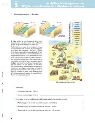 6
1. Observa o documento 1 e lê o texto.
1.1 Identiﬁca:
a) o rio que atravessa o Egito –
b) o mar onde desagua esse rio –
1.2 Com base na observação do calendário, assinala a frase que está correta.
a) As inundações do rio Nilo ocorriam de junho a setembro.
b) As inundações do rio Nilo ocorriam de outubro a janeiro.
c) As inundações do rio Nilo ocorriam de setembro a dezembro.
Nome
Turma
N.º
Avaliação
As civilizações dos grandes rios
O Egito: condições naturais e atividades económicas
3
FICHA
O Egito localiza-se no nordeste de África, entre
dois desertos, e é atravessado pelo rio Nilo. Foi
graças às águas deste rio que o Egito surgiu.
Todos os anos, as águas do rio inundavam as suas
margens, fertilizando as terras. Assim, os Egípcios
praticavam, principalmente, a agricultura. Também
se dedicavam à pecuária, ou seja, à criação de ani-
mais, à olaria, à cestaria, à construção de barcos e
trabalhavam os metais. O uso dos metais no fabri-
co de instrumentos tornava-os mais resistentes.
Era também no rio Nilo que navegavam os barcos
que faziam o comércio entre as várias regiões
do Egito (comércio interno) e que transportavam
pessoas. Como o rio Nilo desagua no mar Medi-
terrâneo, os barcos egípcios também navegavam
neste mar para fazerem comércio com outros
povos (comércio externo). Nas margens do rio, os
Egípcios também caçavam, especialmente patos.
Aí existia uma planta, o papiro, de que os Egípcios
faziam uma espécie de papel.
Mar Mediterrâneo
Mar
Vermelho
Planalto
Planalto
Falésia
Nilo
Planalto
Planalto
Falésia Campos
Nilo
Sedimentos
(solo muito fértil)
junho
julho
agosto
setembro
outubro
novembro
dezembro
janeiro
fevereiro
março
abril
maio
Inundações
Sementeiras
Colheitas
Calendário
agrário
egípcio
Mênfis
Delta
ÁFRICA
ÁSIA
Oásis
Deserto
Líbio
Deserto
Arábico
Oásis
Tebas
Þ
Þ
R
i
o
N
i
l
o
O Antigo Egito e as cheias do Nilo.
 