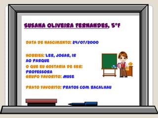 Susana Oliveira Fernandes, 5ºFData de nascimento: 24/07/2000Hobbies: ler, jogar, ir ao parque O que eu gostaria de ser: professoraGrupo favorito: MusePrato favorito: pratos com bacalhau