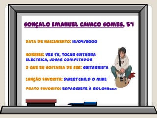 Gonçalo Emanuel Cavaco Gomes, 5ºIData de nascimento: 16/04/2000Hobbies: ver TV, tocar guitarra eléctrica, jogar computadorO que eu gostaria de ser: guitarristaCanção favorita: sweetchild o minePrato favorito: esparguete à bolonhesa
