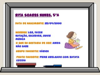 Rita Soares Nunes, 5ºAData de nascimento: 28/04/2000Hobbies: ler, fazer natação, escrever, ouvir músicaO que eu gostaria de ser: ainda não sabeGrupo favorito: váriosPrato favorito: peixe grelhado com batata cozida