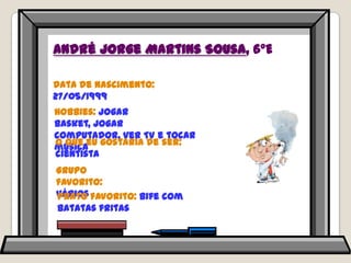 André Jorge Martins Sousa, 6ºEData de nascimento: 27/05/1999Hobbies: jogar basket, jogar computador, ver TV e tocar músicaO que eu gostaria de ser: cientistaGrupo favorito: váriosPrato favorito: bife com batatas fritas