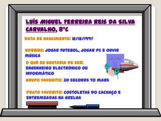 Luís Miguel Ferreira Reis da Silva Carvalho, 8ºCData de nascimento: 12/12/1997Hobbies: jogar futebol, jogar PC e ouvir música O que eu gostaria de ser: engenheiro electrónico ou informáticoGrupo favorito: 30 seconds to marsPrato favorito: costoletas do cachaço e entremeadas na grelha