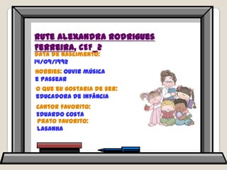 Rute Alexandra Rodrigues Ferreira, CEF_2Data de nascimento: 14/09/1992Hobbies: ouvir música e passearO que eu gostaria de ser: educadora de infânciaCantor favorito: Eduardo CostaPrato favorito: lasanha