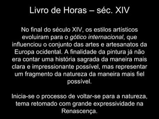 Livro de Horas – séc. XIV

    No final do século XIV, os estilos artísticos
     evoluiram para o gótico internacional, que
influenciou o conjunto das artes e artesanatos da
 Europa ocidental. A finalidade da pintura já não
era contar uma história sagrada da maneira mais
clara e impressionante possível, mas representar
 um fragmento da natureza da maneira mais fiel
                     possível.

Inicia-se o processo de voltar-se para a natureza,
  tema retomado com grande expressividade na
                  Renascença.
 